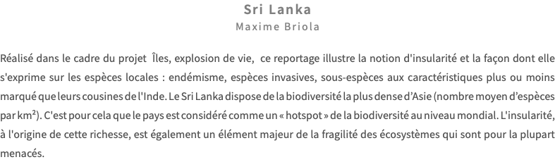 Sri Lanka Maxime Briola Réalisé dans le cadre du projet Îles, explosion de vie, ce reportage illustre la notion d'insularité et la façon dont elle s'exprime sur les espèces locales : endémisme, espèces invasives, sous-espèces aux caractéristiques plus ou moins marqué que leurs cousines de l'Inde. Le Sri Lanka dispose de la biodiversité la plus dense d’Asie (nombre moyen d’espèces par km²). C'est pour cela que le pays est considéré comme un « hotspot » de la biodiversité au niveau mondial. L'insularité, à l'origine de cette richesse, est également un élément majeur de la fragilité des écosystèmes qui sont pour la plupart menacés.