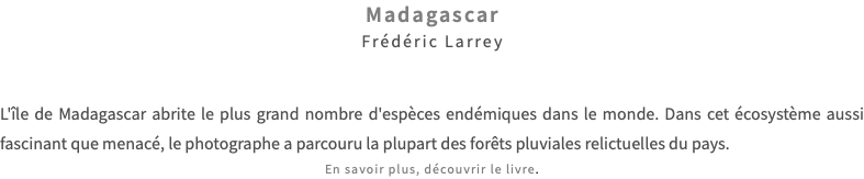 Madagascar Frédéric Larrey L'île de Madagascar abrite le plus grand nombre d'espèces endémiques dans le monde. Dans cet écosystème aussi fascinant que menacé, le photographe a parcouru la plupart des forêts pluviales relictuelles du pays. En savoir plus, découvrir le livre.