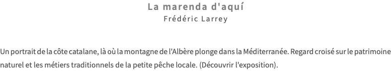 La marenda d'aquí Frédéric Larrey Un portrait de la côte catalane, là où la montagne de l'Albère plonge dans la Méditerranée. Regard croisé sur le patrimoine naturel et les métiers traditionnels de la petite pêche locale. (Découvrir l'exposition).